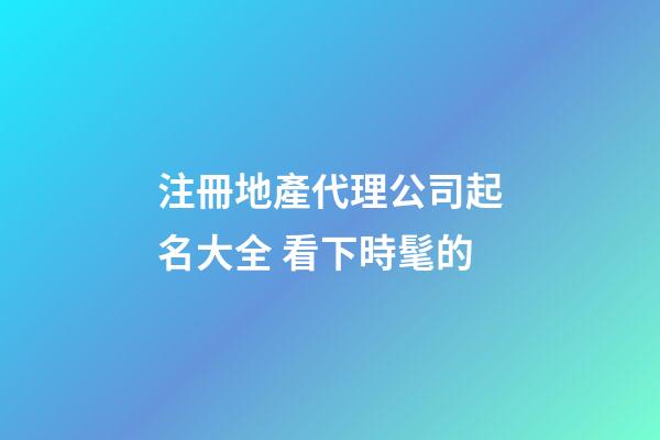 注冊地產代理公司起名大全 看下時髦的-第1張-公司起名-玄機派
